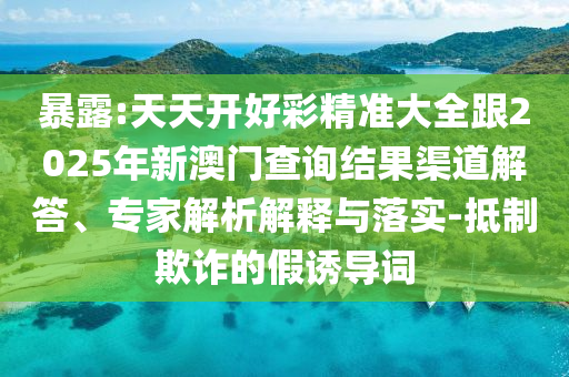暴露:天天開好彩精準大全跟2025年新澳門查詢結果渠道解答、專家解析解釋與落實-抵制欺詐的假誘導詞